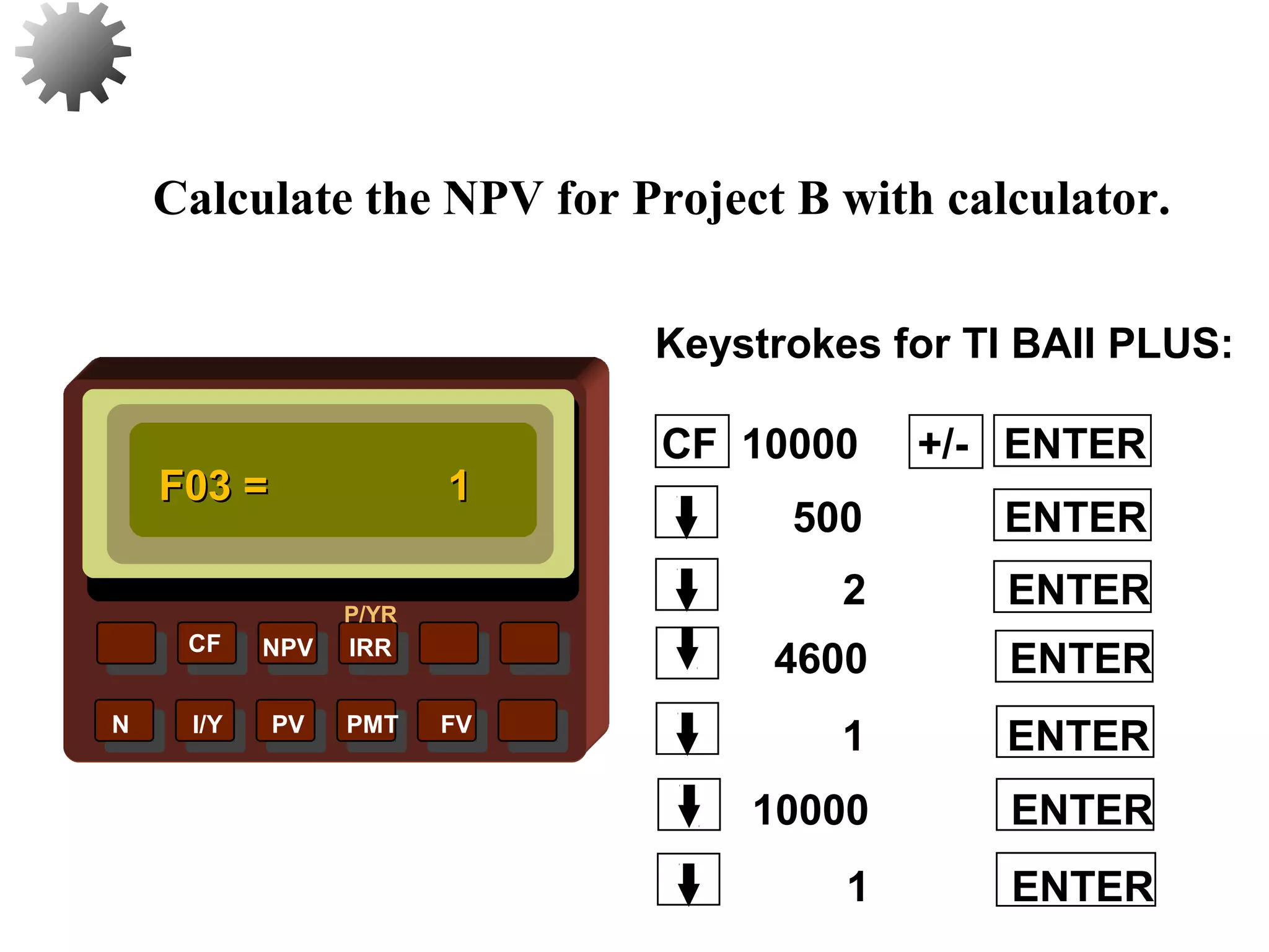 NPV IRR
P/YR
CF
N I/Y PV PMT FV
Calculate the NPV for Project B with calculator.
F03 =F03 = 11
1 ENTER
33
10000 ENTER
1 ENTER
4600 ENTER
2 ENTER
500 ENTER
CF 10000 +/- ENTER
Keystrokes for TI BAII PLUS:
 