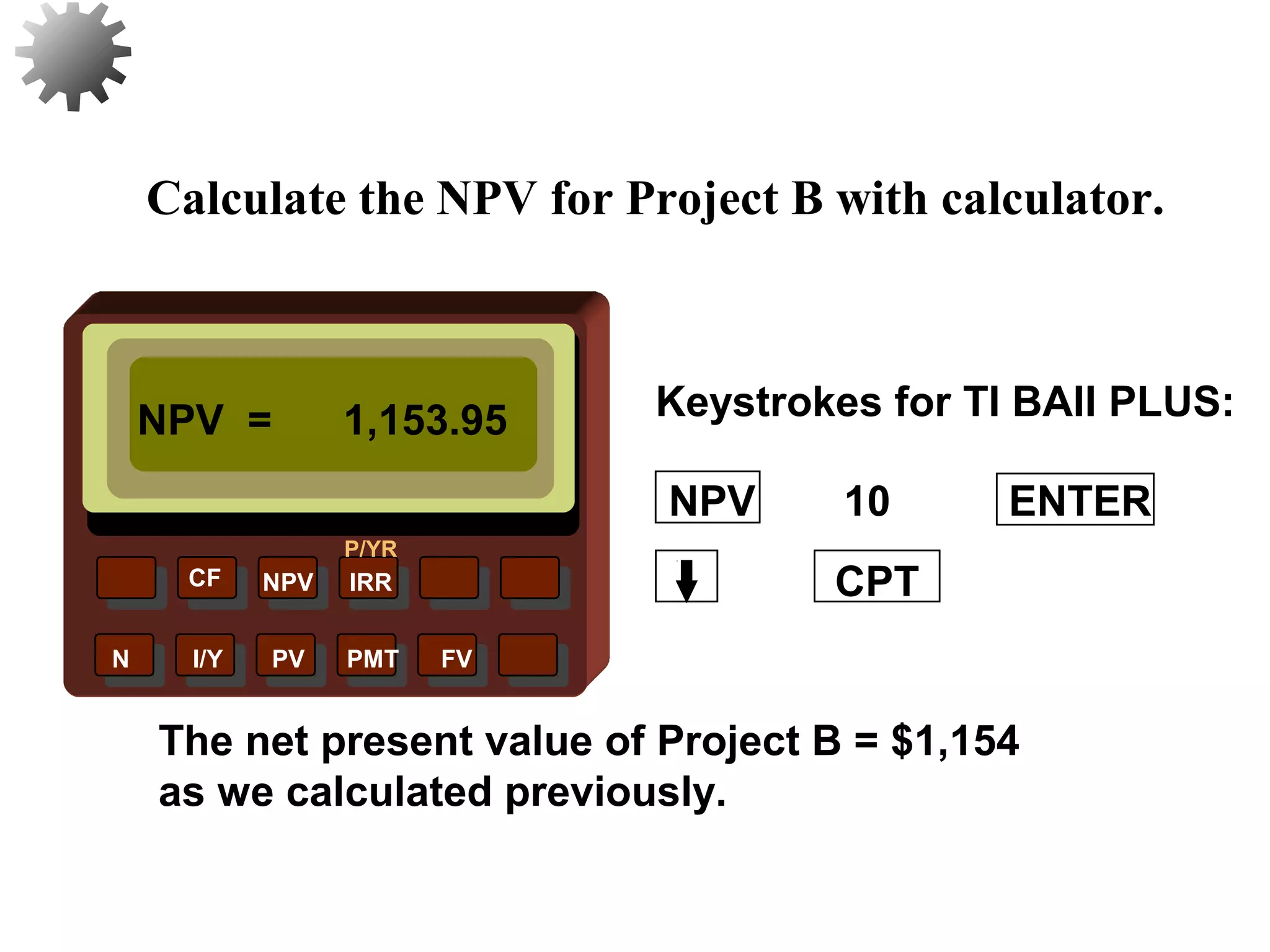 NPV IRR
P/YR
CF
N I/Y PV PMT FV
Calculate the NPV for Project B with calculator.
NPV = 1,153.95
CPT
The net present value of Project B = $1,154
as we calculated previously.
35
10 ENTERNPV
Keystrokes for TI BAII PLUS:
 