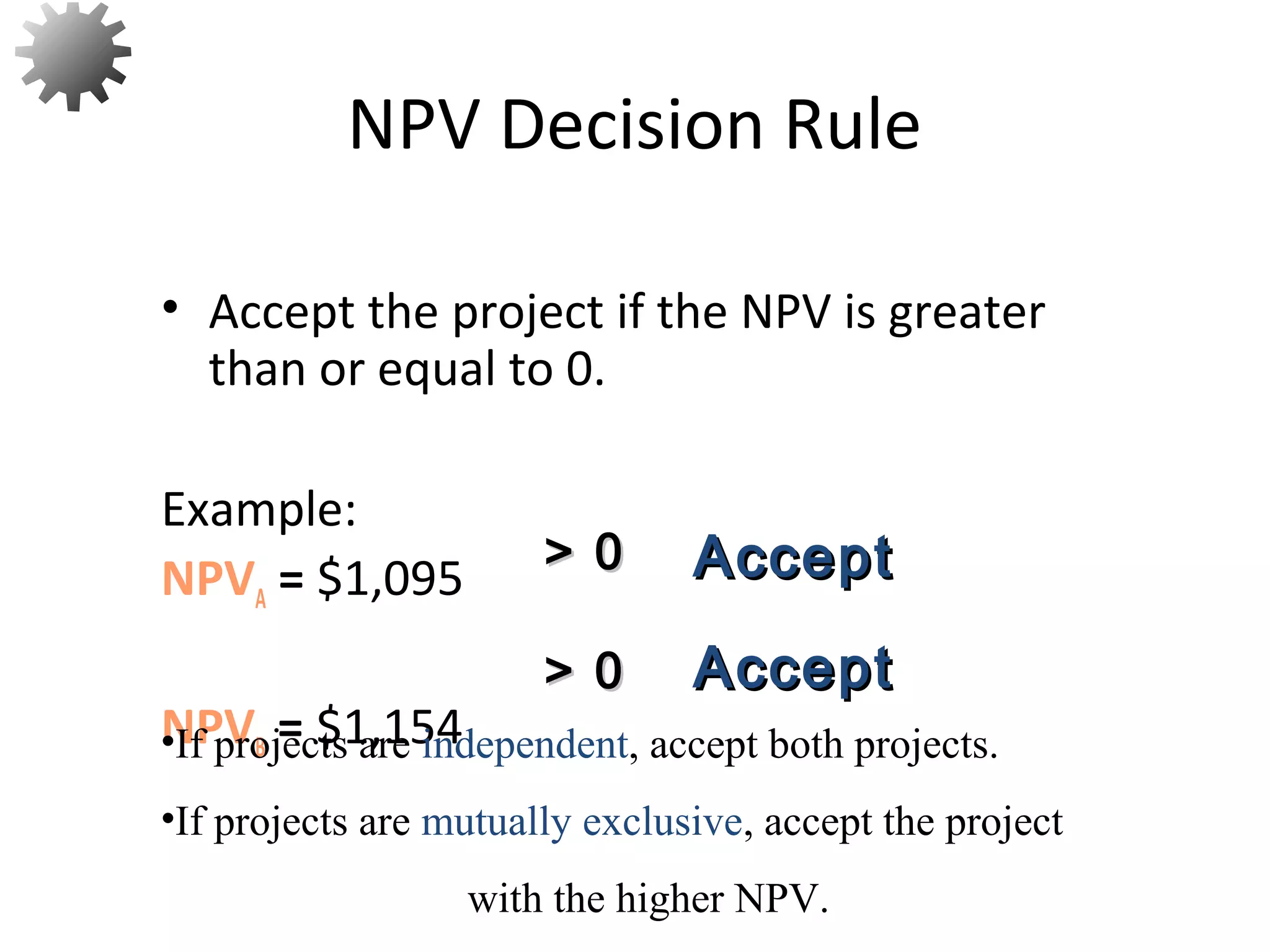 • Accept the project if the NPV is greater
than or equal to 0.
Example:
NPVA = $1,095
NPVB = $1,154
NPV Decision Rule
> 0> 0
> 0> 0
AcceptAccept
AcceptAccept
•If projects are independent, accept both projects.
•If projects are mutually exclusive, accept the project
with the higher NPV.
36
 