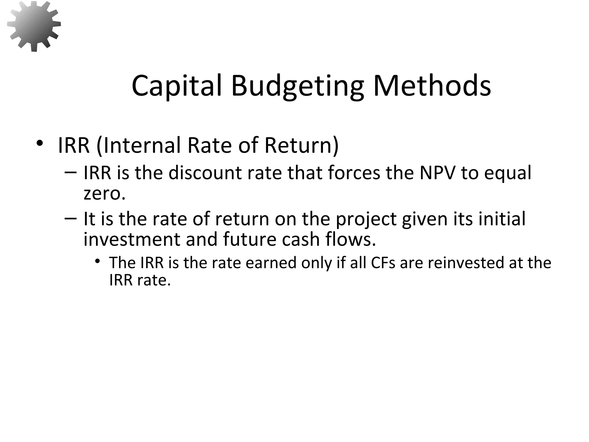 • IRR (Internal Rate of Return)
– IRR is the discount rate that forces the NPV to equal
zero.
– It is the rate of return on the project given its initial
investment and future cash flows.
• The IRR is the rate earned only if all CFs are reinvested at the
IRR rate.
Capital Budgeting Methods
37
 