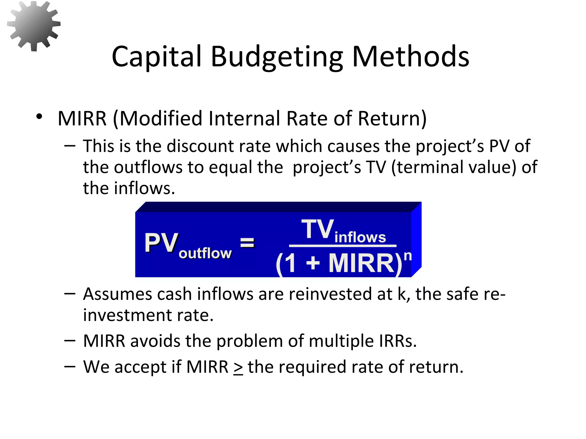 • MIRR (Modified Internal Rate of Return)
– This is the discount rate which causes the project’s PV of
the outflows to equal the project’s TV (terminal value) of
the inflows.
– Assumes cash inflows are reinvested at k, the safe re-
investment rate.
– MIRR avoids the problem of multiple IRRs.
– We accept if MIRR > the required rate of return.
Capital Budgeting Methods
PVPVoutflowoutflow ==
TVinflows
(1 + MIRR)n
42
 