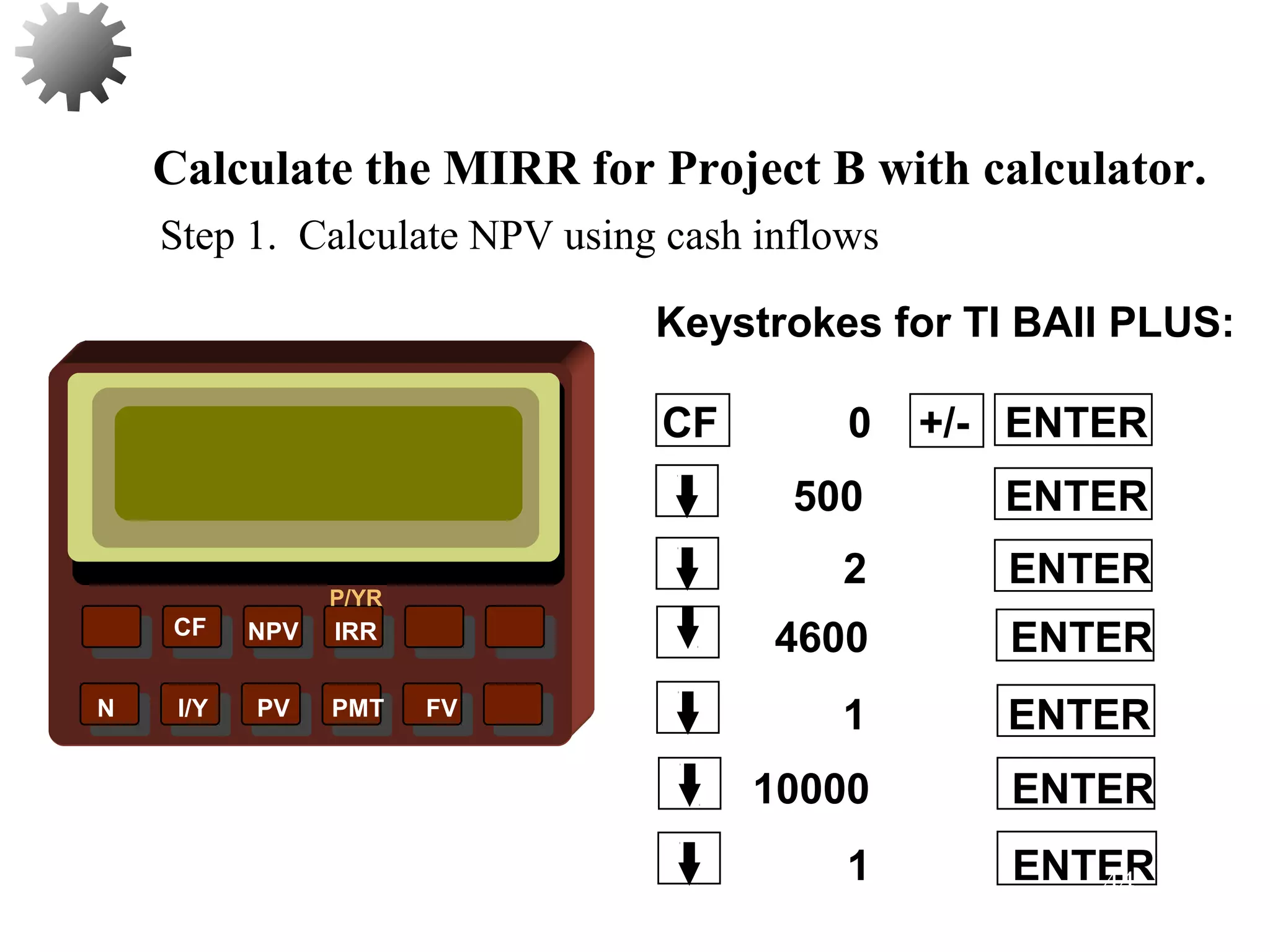 NPV IRR
P/YR
CF
N I/Y PV PMT FV
Calculate the MIRR for Project B with calculator.
10000 ENTER
1 ENTER
1 ENTER
4600 ENTER
2 ENTER
500 ENTER
CF 0 +/- ENTER
Keystrokes for TI BAII PLUS:
Step 1. Calculate NPV using cash inflows
44
 