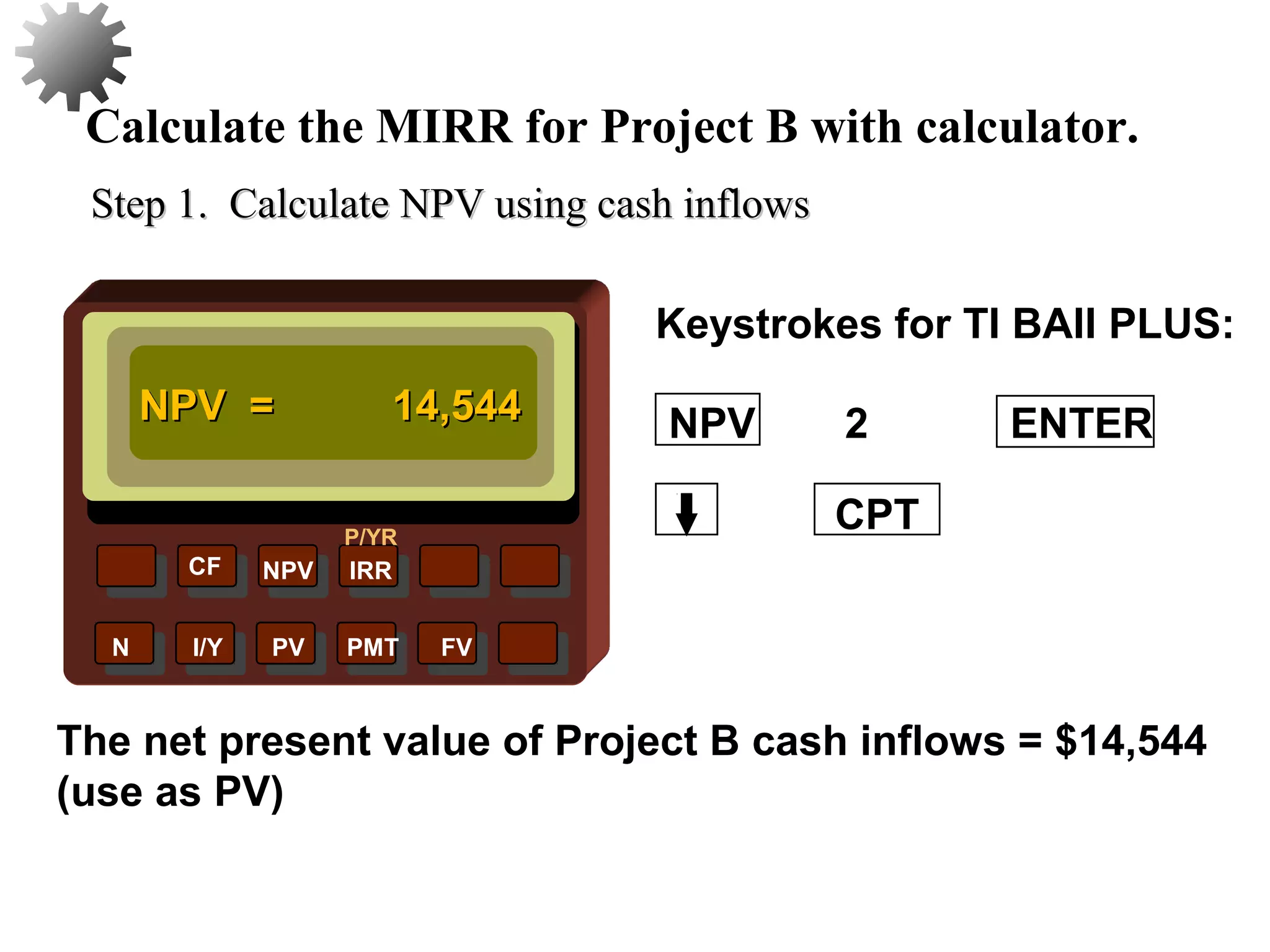 NPV IRR
P/YR
CF
N I/Y PV PMT FV
Calculate the MIRR for Project B with calculator.
NPV = 14,544NPV = 14,544
CPT
The net present value of Project B cash inflows = $14,544
(use as PV)
45
2 ENTERNPV
Keystrokes for TI BAII PLUS:
Step 1. Calculate NPV using cash inflowsStep 1. Calculate NPV using cash inflows
 