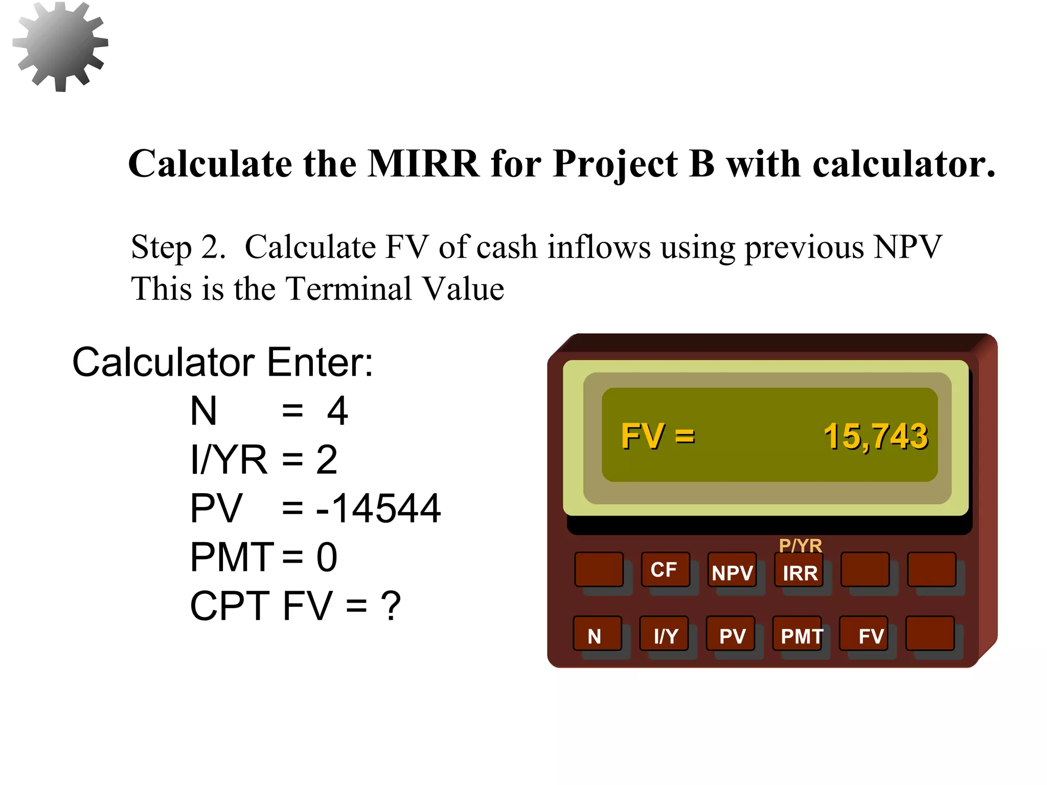 NPV IRR
P/YR
CF
N I/Y PV PMT FV
Calculate the MIRR for Project B with calculator.
FV =FV = 15,74315,743
46
Step 2. Calculate FV of cash inflows using previous NPV
This is the Terminal Value
Calculator Enter:
N = 4
I/YR = 2
PV = -14544
PMT= 0
CPT FV = ?
 