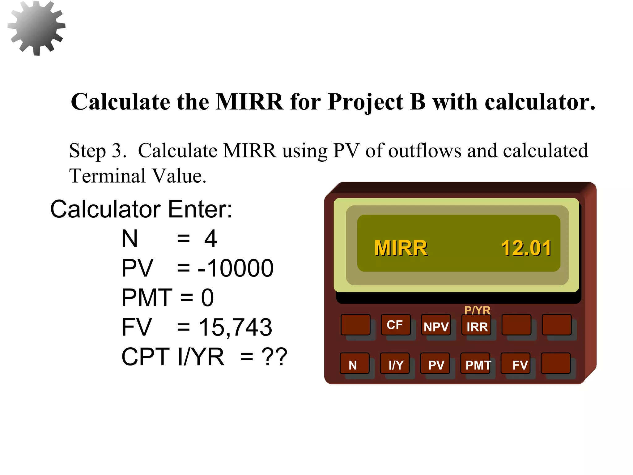 NPV IRR
P/YR
CF
N I/Y PV PMT FV
Calculate the MIRR for Project B with calculator.
MIRRMIRR 12.0112.01
47
Step 3. Calculate MIRR using PV of outflows and calculated
Terminal Value.
Calculator Enter:
N = 4
PV = -10000
PMT = 0
FV = 15,743
CPT I/YR = ??
 