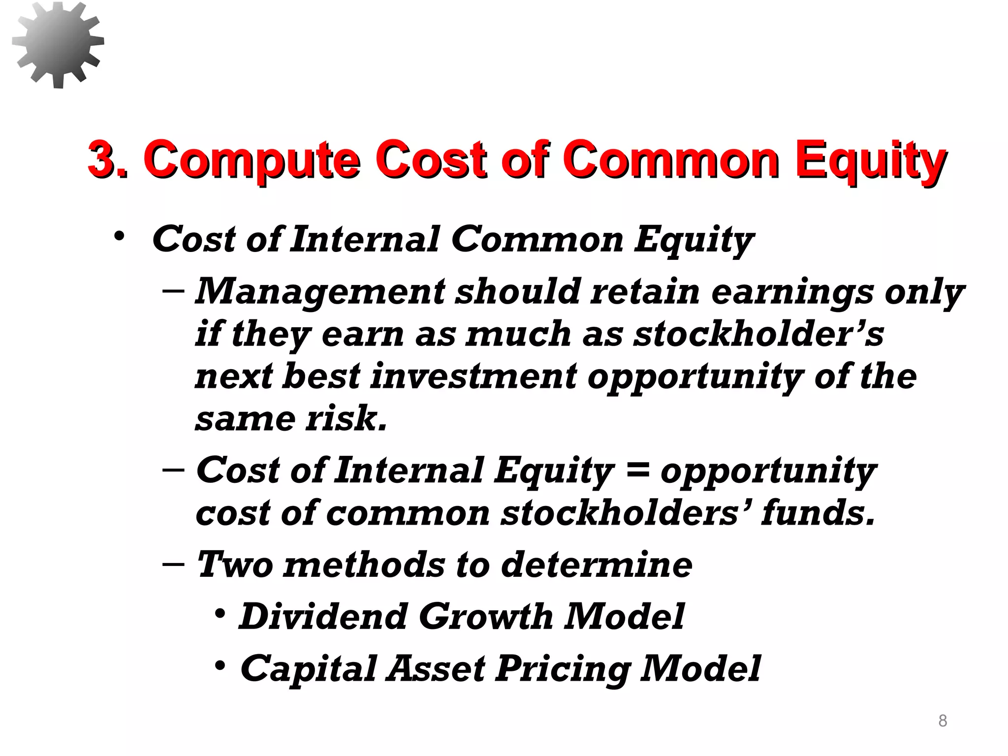 • Cost of Internal Common Equity
– Management should retain earnings only
if they earn as much as stockholder’s
next best investment opportunity of the
same risk.
– Cost of Internal Equity = opportunity
cost of common stockholders’ funds.
– Two methods to determine
• Dividend Growth Model
• Capital Asset Pricing Model
8
3. Compute Cost of Common Equity3. Compute Cost of Common Equity
 