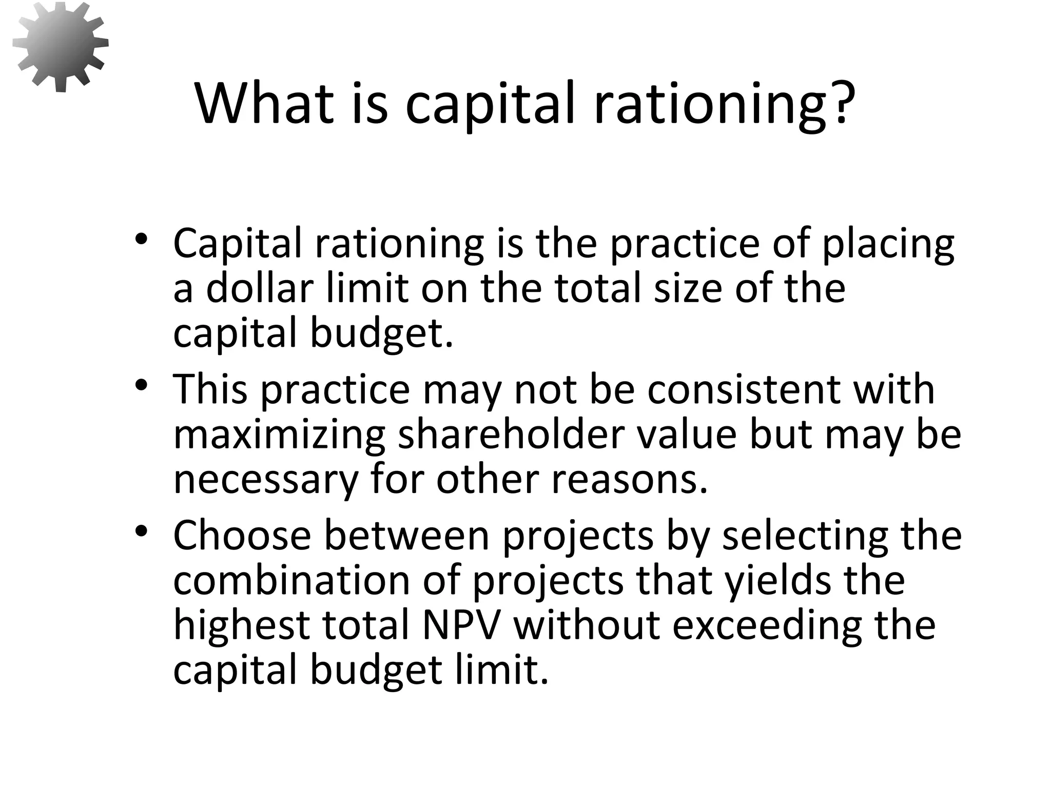 • Capital rationing is the practice of placing
a dollar limit on the total size of the
capital budget.
• This practice may not be consistent with
maximizing shareholder value but may be
necessary for other reasons.
• Choose between projects by selecting the
combination of projects that yields the
highest total NPV without exceeding the
capital budget limit.
What is capital rationing?
54
 