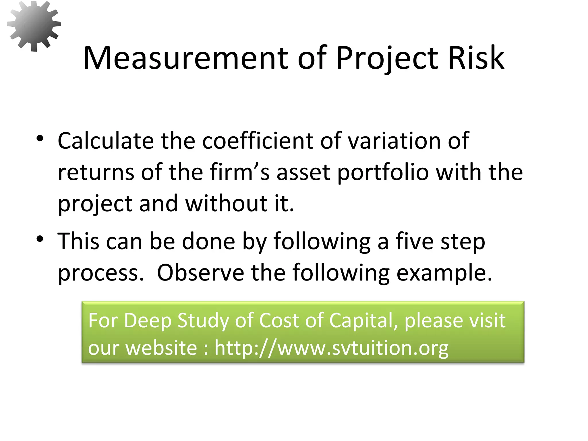 • Calculate the coefficient of variation of
returns of the firm’s asset portfolio with the
project and without it.
• This can be done by following a five step
process. Observe the following example.
Measurement of Project Risk
55
For Deep Study of Cost of Capital, please visit
our website : http://www.svtuition.org
 