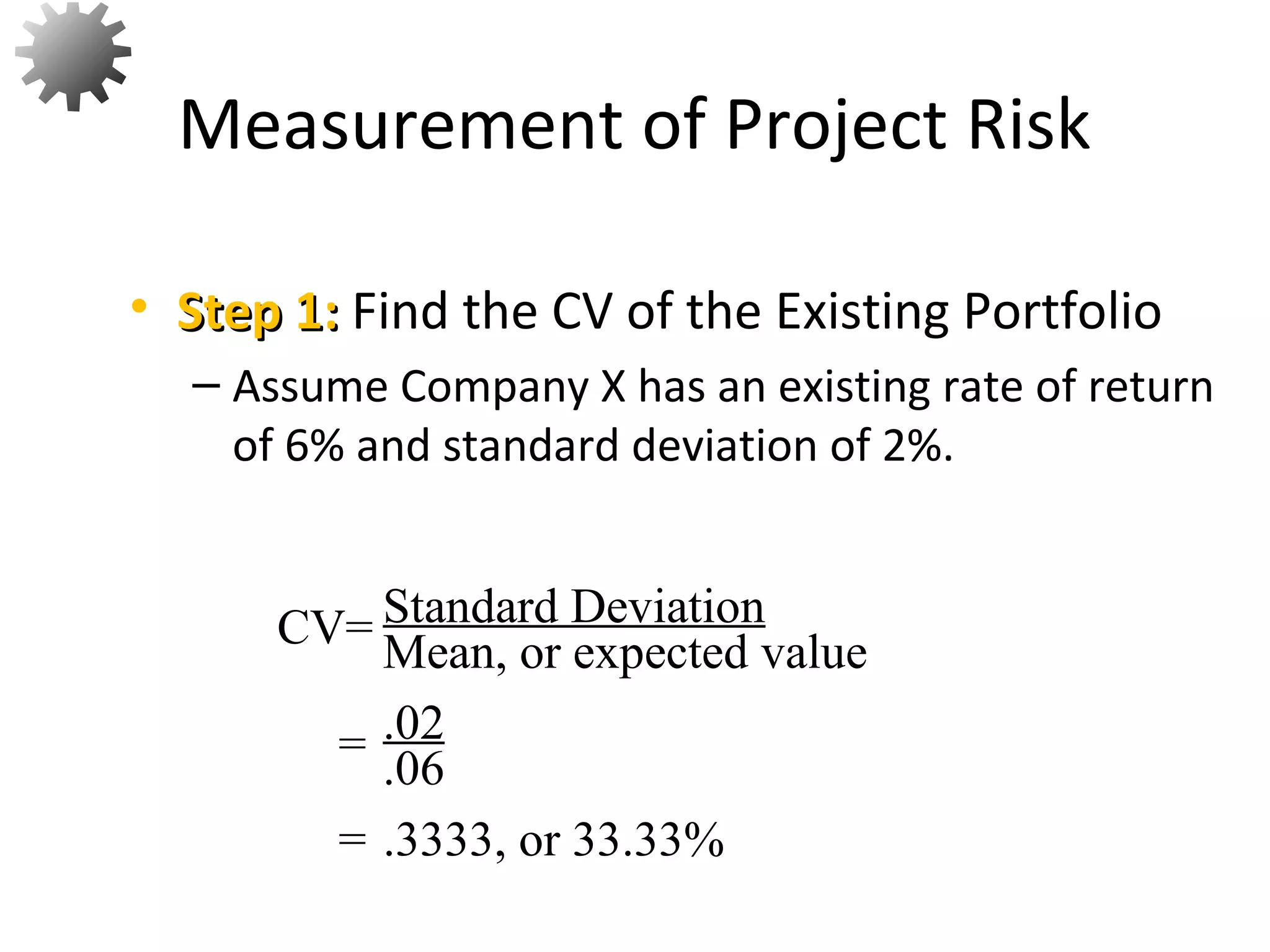 • Step 1:Step 1: Find the CV of the Existing Portfolio
– Assume Company X has an existing rate of return
of 6% and standard deviation of 2%.
Measurement of Project Risk
56
Standard Deviation
Mean, or expected valueCV=
= .02
.06
= .3333, or 33.33%
 