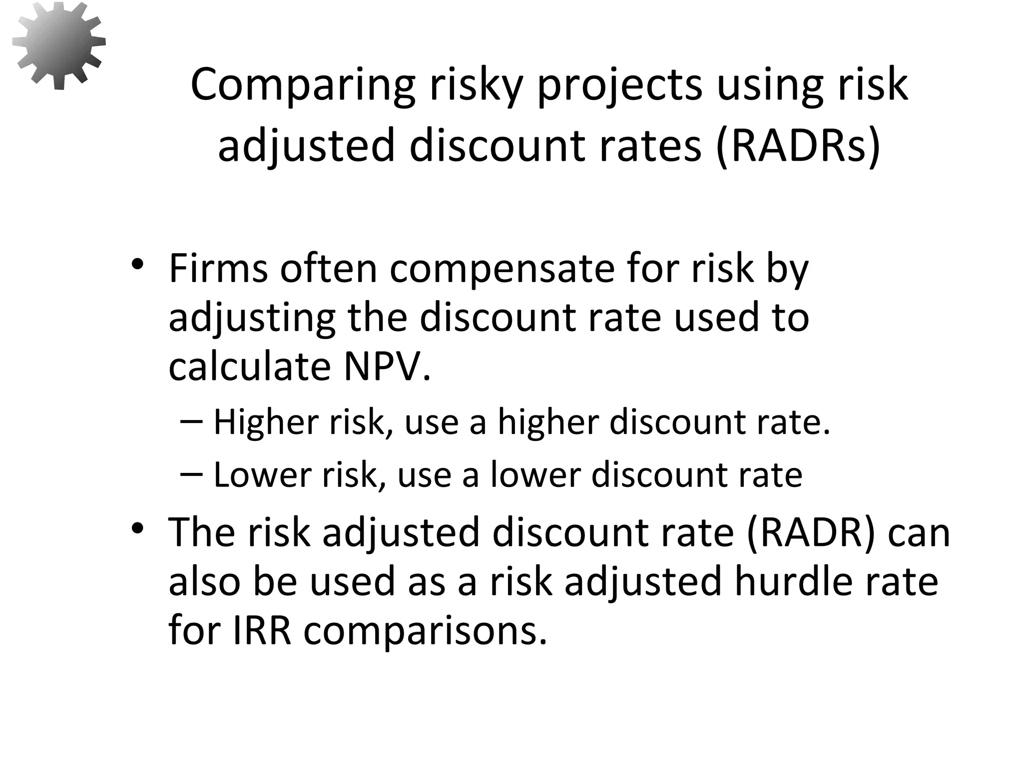 • Firms often compensate for risk by
adjusting the discount rate used to
calculate NPV.
– Higher risk, use a higher discount rate.
– Lower risk, use a lower discount rate
• The risk adjusted discount rate (RADR) can
also be used as a risk adjusted hurdle rate
for IRR comparisons.
Comparing risky projects using risk
adjusted discount rates (RADRs)
61
 
