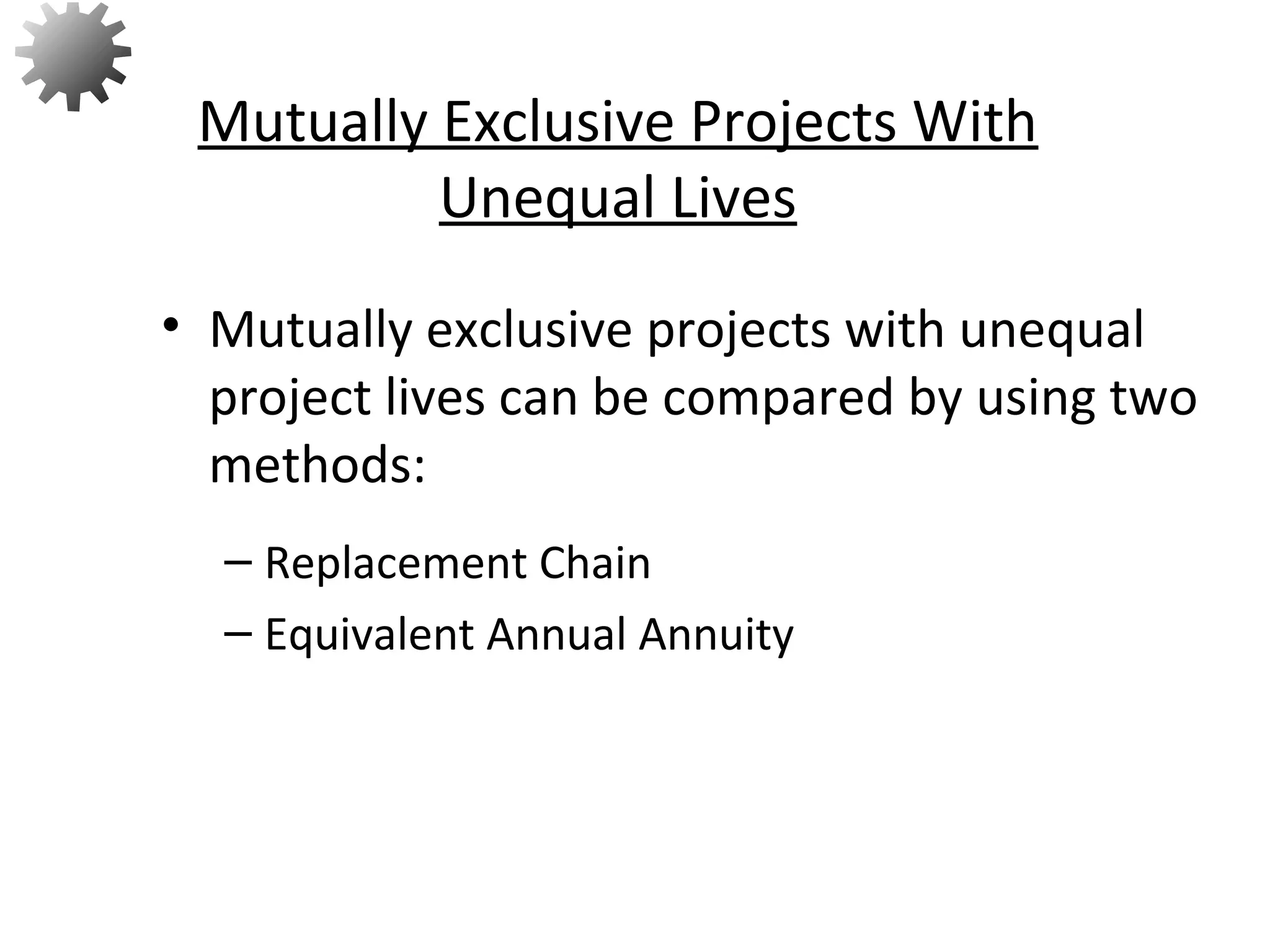 • Mutually exclusive projects with unequal
project lives can be compared by using two
methods:
– Replacement Chain
– Equivalent Annual Annuity
Mutually Exclusive Projects With
Unequal Lives
68
 