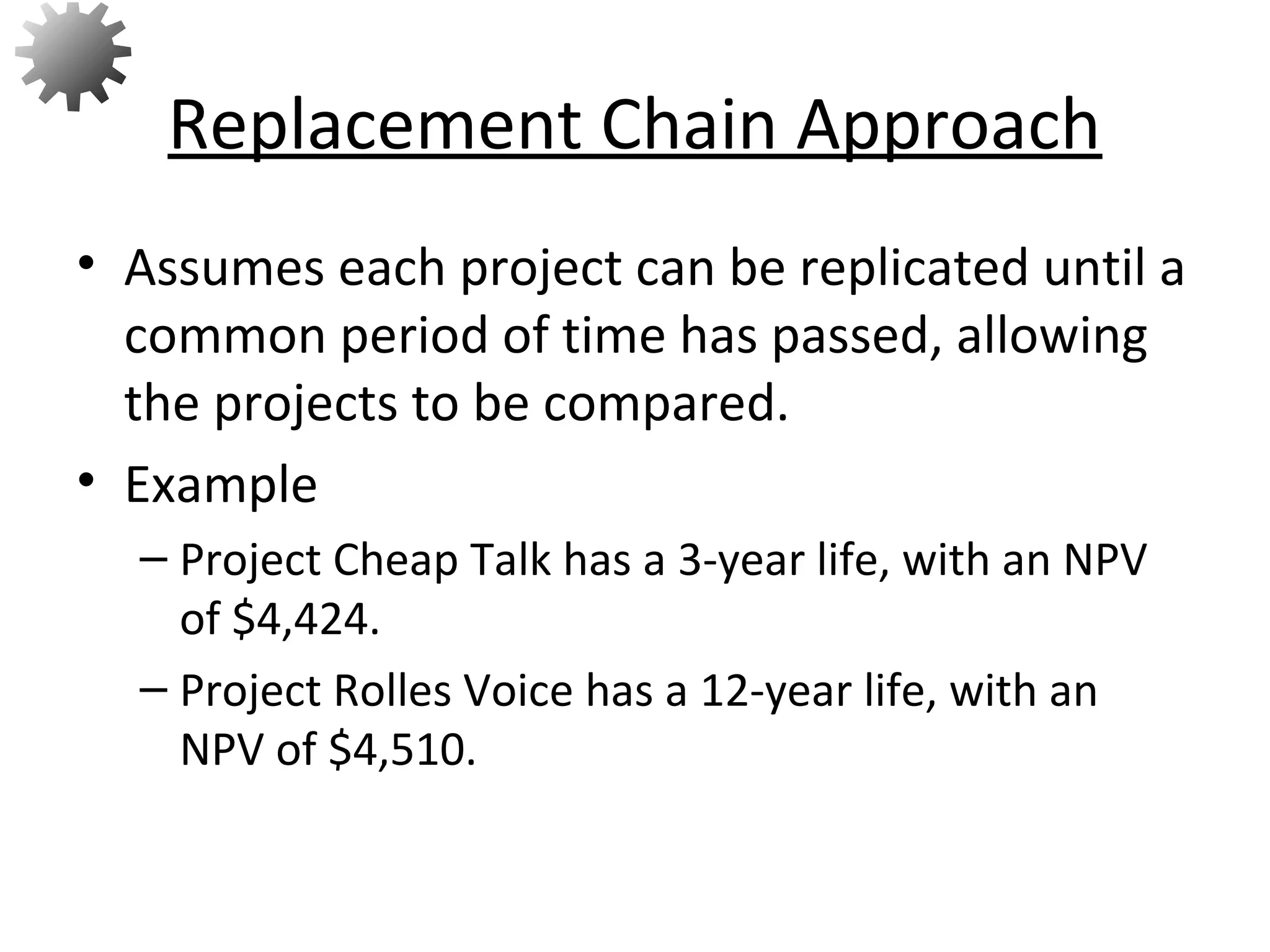 • Assumes each project can be replicated until a
common period of time has passed, allowing
the projects to be compared.
• Example
– Project Cheap Talk has a 3-year life, with an NPV
of $4,424.
– Project Rolles Voice has a 12-year life, with an
NPV of $4,510.
Replacement Chain Approach
69
 