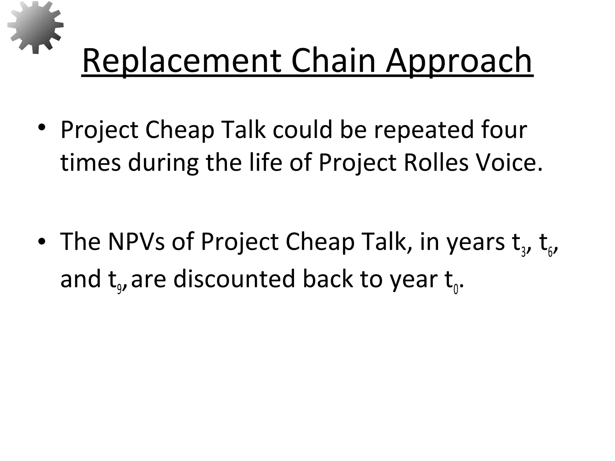 • Project Cheap Talk could be repeated four
times during the life of Project Rolles Voice.
• The NPVs of Project Cheap Talk, in years t3, t6,
and t9,are discounted back to year t0.
Replacement Chain Approach
70
 