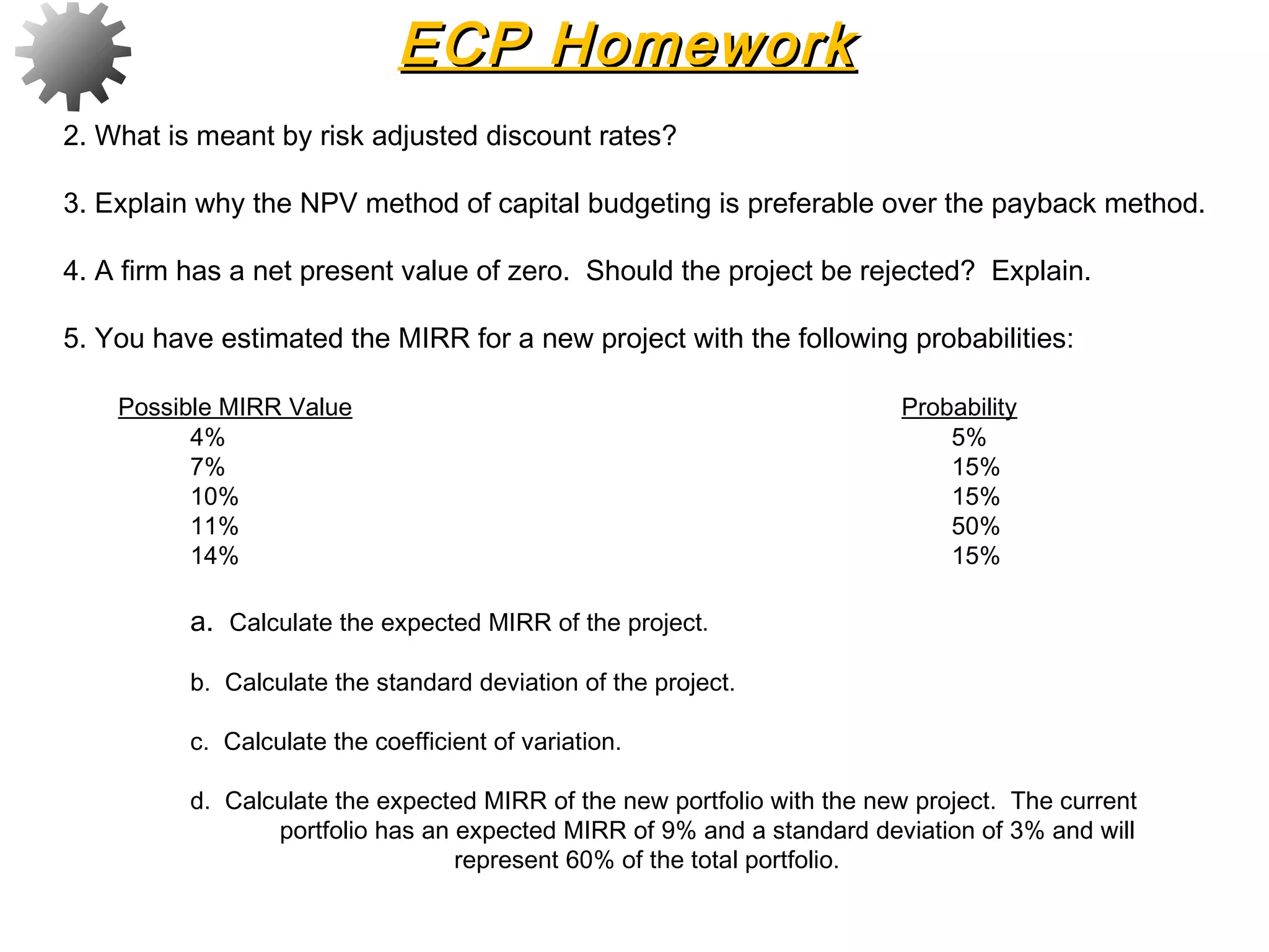 2. What is meant by risk adjusted discount rates?
3. Explain why the NPV method of capital budgeting is preferable over the payback method.
4. A firm has a net present value of zero. Should the project be rejected? Explain.
5. You have estimated the MIRR for a new project with the following probabilities:
 
Possible MIRR Value Probability
4% 5%
7% 15%
10% 15%
11% 50%
14% 15%
 
a. Calculate the expected MIRR of the project.
 
b. Calculate the standard deviation of the project.
 
c. Calculate the coefficient of variation.
 
d. Calculate the expected MIRR of the new portfolio with the new project. The current
portfolio has an expected MIRR of 9% and a standard deviation of 3% and will
represent 60% of the total portfolio.
ECP HomeworkECP Homework
 