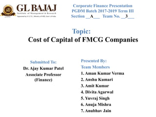 Topic:
Cost of Capital of FMCG Companies
Submitted To:
Dr. Ajay Kumar Patel
Associate Professor
(Finance)
Presented By:
Team Members
1. Aman Kumar Verma
2. Anshu Kumari
3. Amit Kumar
4. Divita Agarwal
5. Yuvraj Singh
6. Anuja Mishra
7. Anubhav Jain
Corporate Finance Presentation
PGDM Batch 2017-2019 Term III
Section __A___ Team No. __3___
 