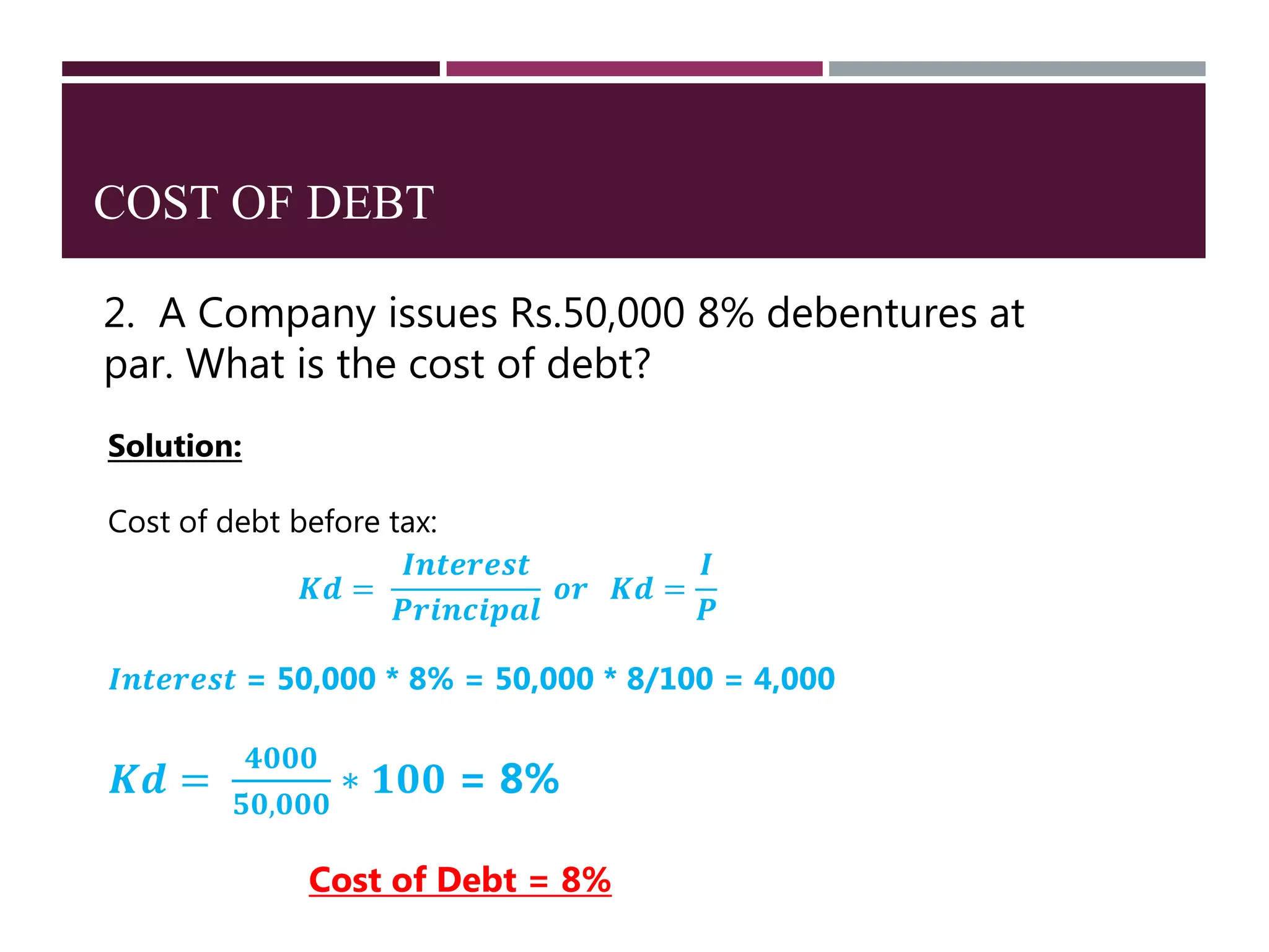 COST OF DEBT
2. A Company issues Rs.50,000 8% debentures at
par. What is the cost of debt?
Solution:
Cost of debt before tax:
𝑲𝒅 =
𝑰𝒏𝒕𝒆𝒓𝒆𝒔𝒕
𝑷𝒓𝒊𝒏𝒄𝒊𝒑𝒂𝒍
𝒐𝒓 𝑲𝒅 =
𝑰
𝑷
𝑰𝒏𝒕𝒆𝒓𝒆𝒔𝒕 = 50,000 * 8% = 50,000 * 8/100 = 4,000
𝑲𝒅 =
𝟒𝟎𝟎𝟎
𝟓𝟎,𝟎𝟎𝟎
∗ 𝟏𝟎𝟎 = 8%
Cost of Debt = 8%
 