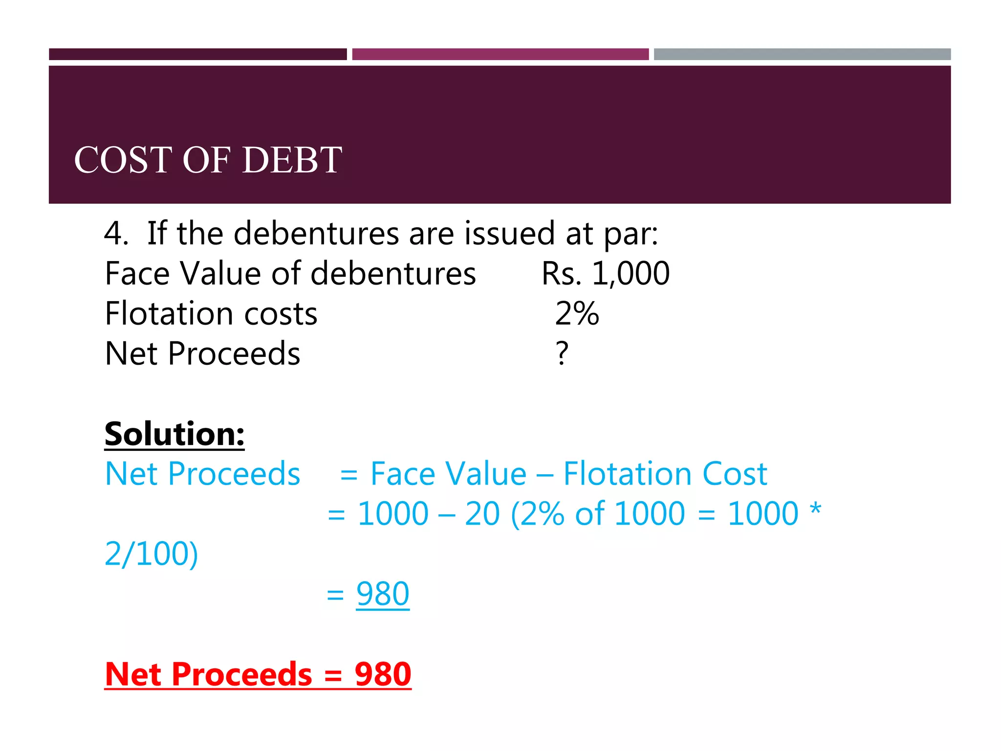 COST OF DEBT
4. If the debentures are issued at par:
Face Value of debentures Rs. 1,000
Flotation costs 2%
Net Proceeds ?
Solution:
Net Proceeds = Face Value – Flotation Cost
= 1000 – 20 (2% of 1000 = 1000 *
2/100)
= 980
Net Proceeds = 980
 