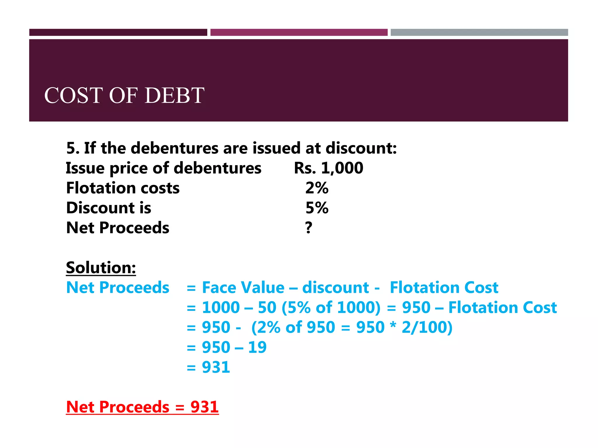COST OF DEBT
5. If the debentures are issued at discount:
Issue price of debentures Rs. 1,000
Flotation costs 2%
Discount is 5%
Net Proceeds ?
Solution:
Net Proceeds = Face Value – discount - Flotation Cost
= 1000 – 50 (5% of 1000) = 950 – Flotation Cost
= 950 - (2% of 950 = 950 * 2/100)
= 950 – 19
= 931
Net Proceeds = 931
 