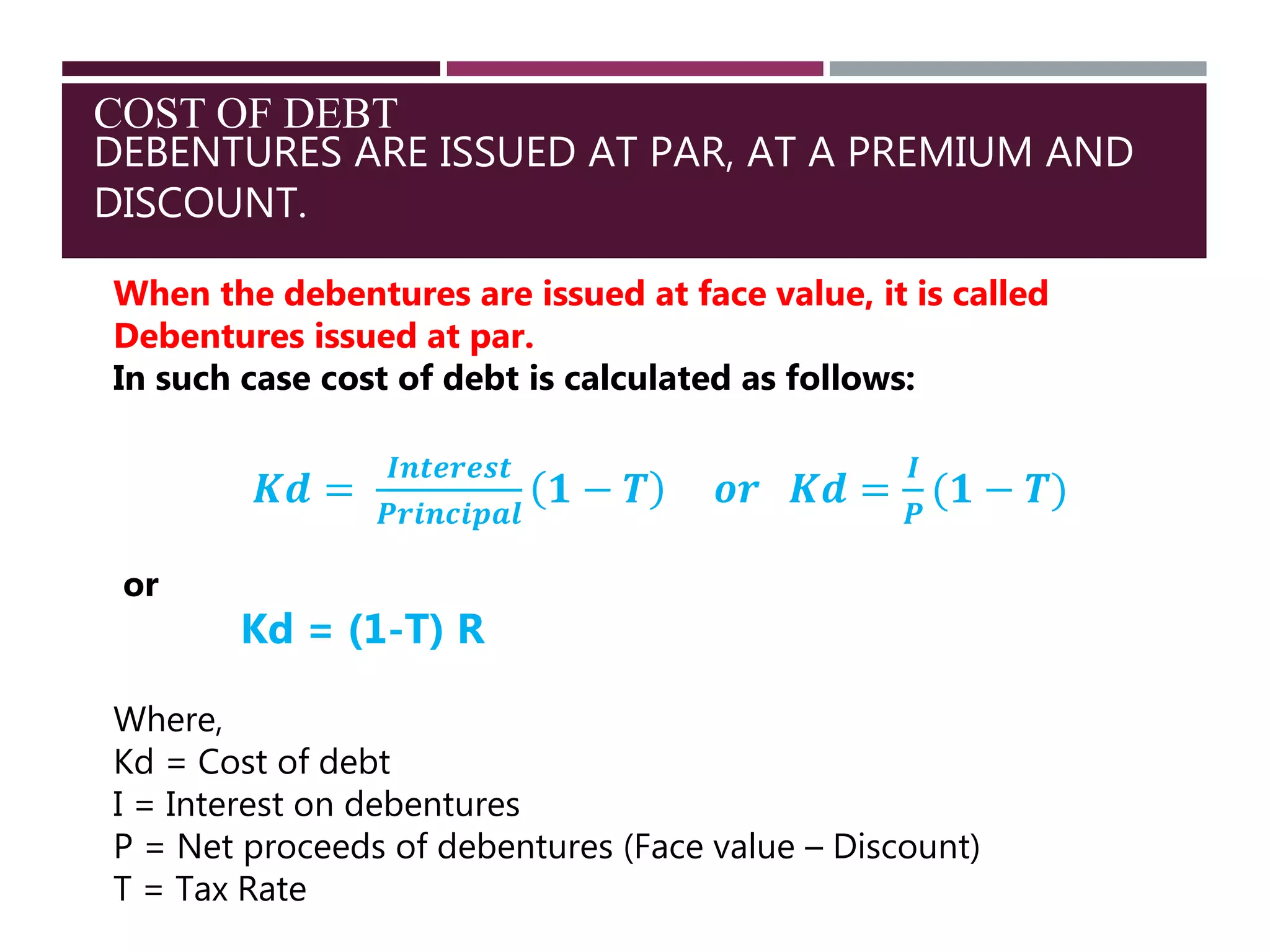 COST OF DEBT
DEBENTURES ARE ISSUED AT PAR, AT A PREMIUM AND
DISCOUNT.
When the debentures are issued at face value, it is called
Debentures issued at par.
In such case cost of debt is calculated as follows:
𝑲𝒅 =
𝑰𝒏𝒕𝒆𝒓𝒆𝒔𝒕
𝑷𝒓𝒊𝒏𝒄𝒊𝒑𝒂𝒍
𝟏 − 𝑻 𝒐𝒓 𝑲𝒅 =
𝑰
𝑷
(𝟏 − 𝑻)
or
Kd = (1-T) R
Where,
Kd = Cost of debt
I = Interest on debentures
P = Net proceeds of debentures (Face value – Discount)
T = Tax Rate
 