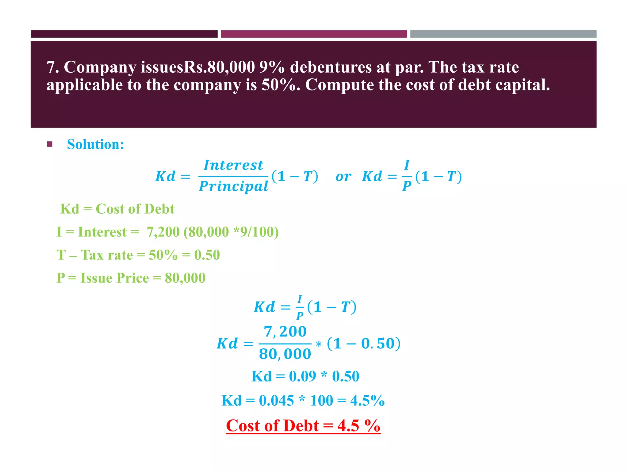 7. Company issuesRs.80,000 9% debentures at par. The tax rate
applicable to the company is 50%. Compute the cost of debt capital.
 Solution:
𝑲𝒅 =
𝑰𝒏𝒕𝒆𝒓𝒆𝒔𝒕
𝑷𝒓𝒊𝒏𝒄𝒊𝒑𝒂𝒍
𝟏 − 𝑻 𝒐𝒓 𝑲𝒅 =
𝑰
𝑷
(𝟏 − 𝑻)
Kd = Cost of Debt
I = Interest = 7,200 (80,000 *9/100)
T – Tax rate = 50% = 0.50
P = Issue Price = 80,000
𝑲𝒅 =
𝑰
𝑷
𝟏 − 𝑻
𝑲𝒅 =
𝟕, 𝟐𝟎𝟎
𝟖𝟎, 𝟎𝟎𝟎
∗ 𝟏 − 𝟎. 𝟓𝟎
Kd = 0.09 * 0.50
Kd = 0.045 * 100 = 4.5%
Cost of Debt = 4.5 %
 