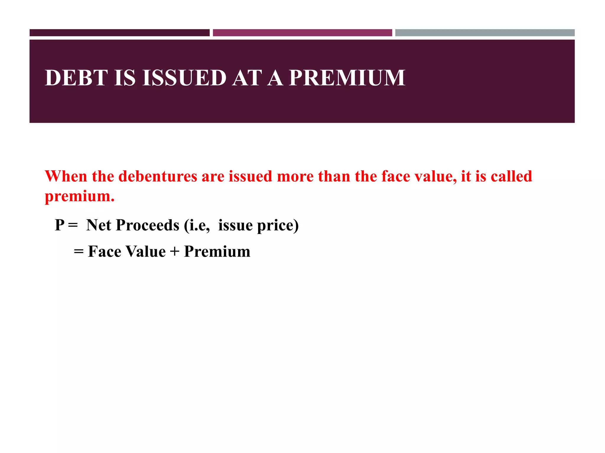 DEBT IS ISSUED AT A PREMIUM
When the debentures are issued more than the face value, it is called
premium.
P = Net Proceeds (i.e, issue price)
= Face Value + Premium
 