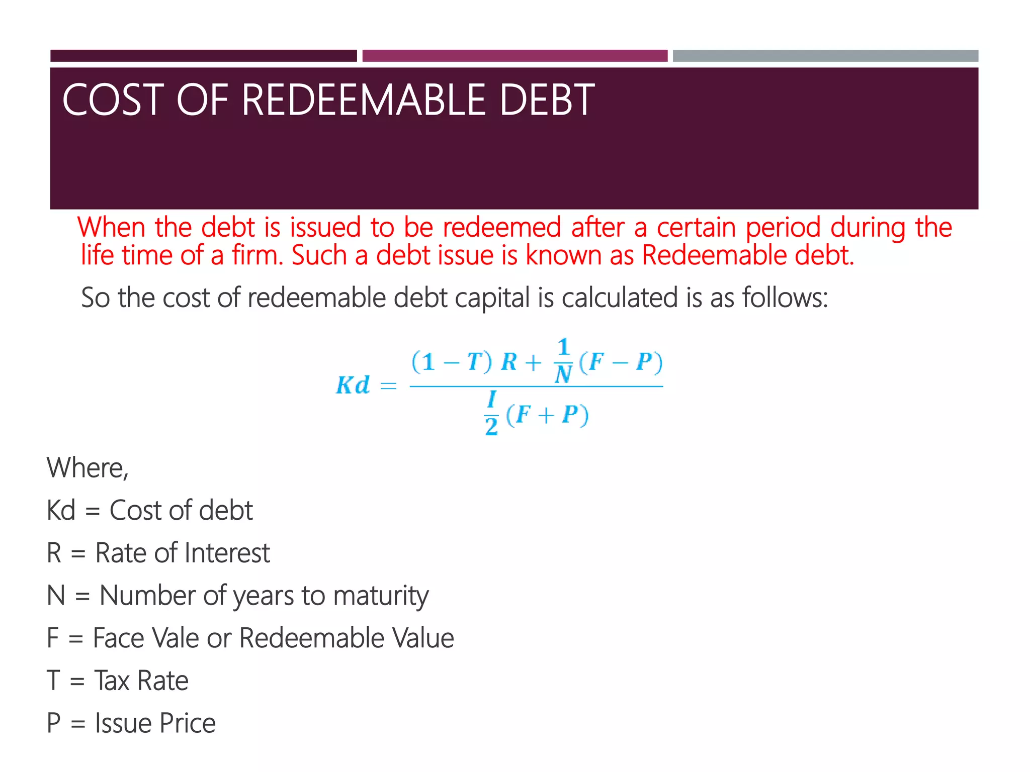 COST OF REDEEMABLE DEBT
When the debt is issued to be redeemed after a certain period during the
life time of a firm. Such a debt issue is known as Redeemable debt.
So the cost of redeemable debt capital is calculated is as follows:
Where,
Kd = Cost of debt
R = Rate of Interest
N = Number of years to maturity
F = Face Vale or Redeemable Value
T = Tax Rate
P = Issue Price
 
