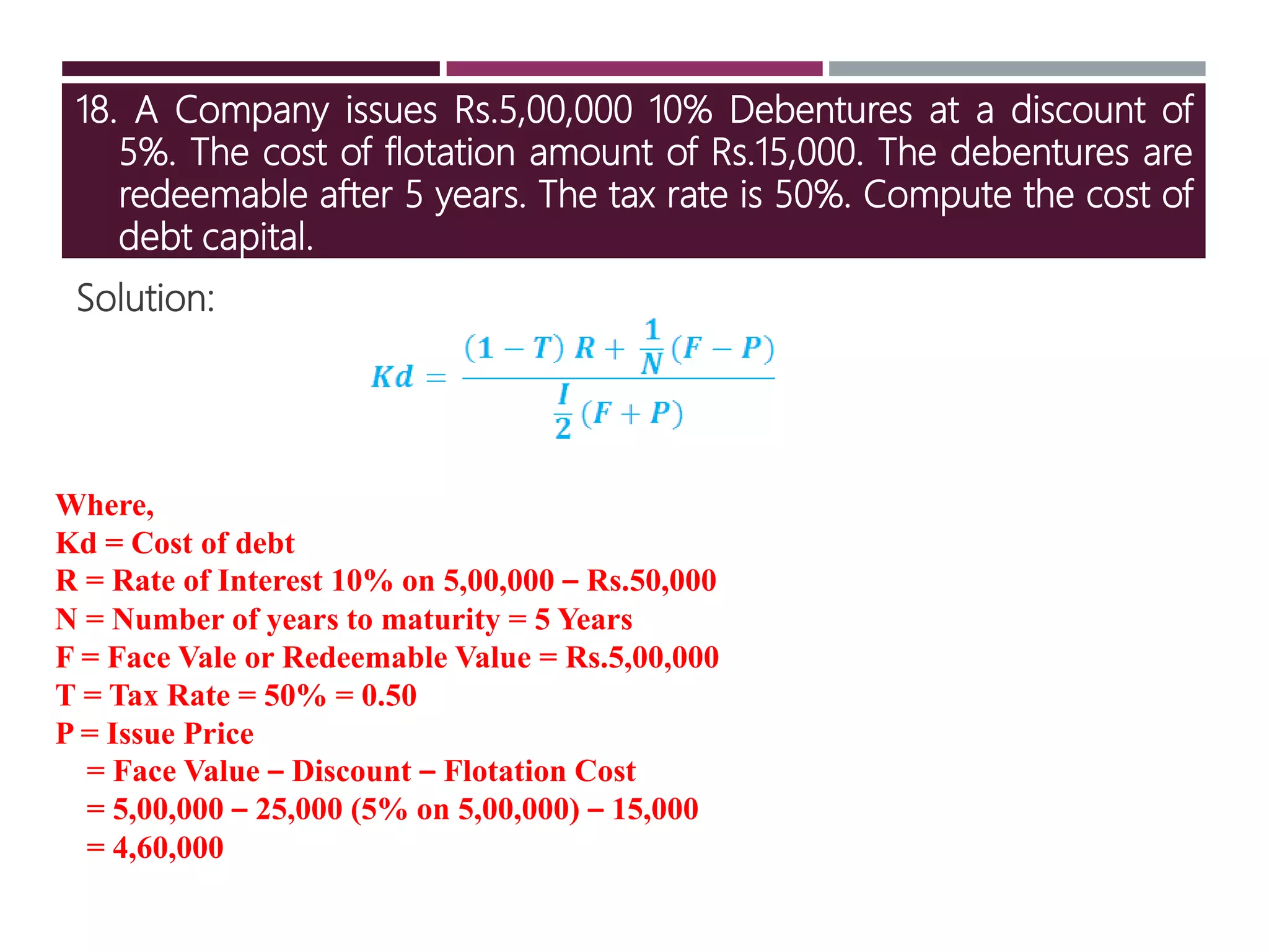 18. A Company issues Rs.5,00,000 10% Debentures at a discount of
5%. The cost of flotation amount of Rs.15,000. The debentures are
redeemable after 5 years. The tax rate is 50%. Compute the cost of
debt capital.
Solution:
Where,
Kd = Cost of debt
R = Rate of Interest 10% on 5,00,000 – Rs.50,000
N = Number of years to maturity = 5 Years
F = Face Vale or Redeemable Value = Rs.5,00,000
T = Tax Rate = 50% = 0.50
P = Issue Price
= Face Value – Discount – Flotation Cost
= 5,00,000 – 25,000 (5% on 5,00,000) – 15,000
= 4,60,000
 