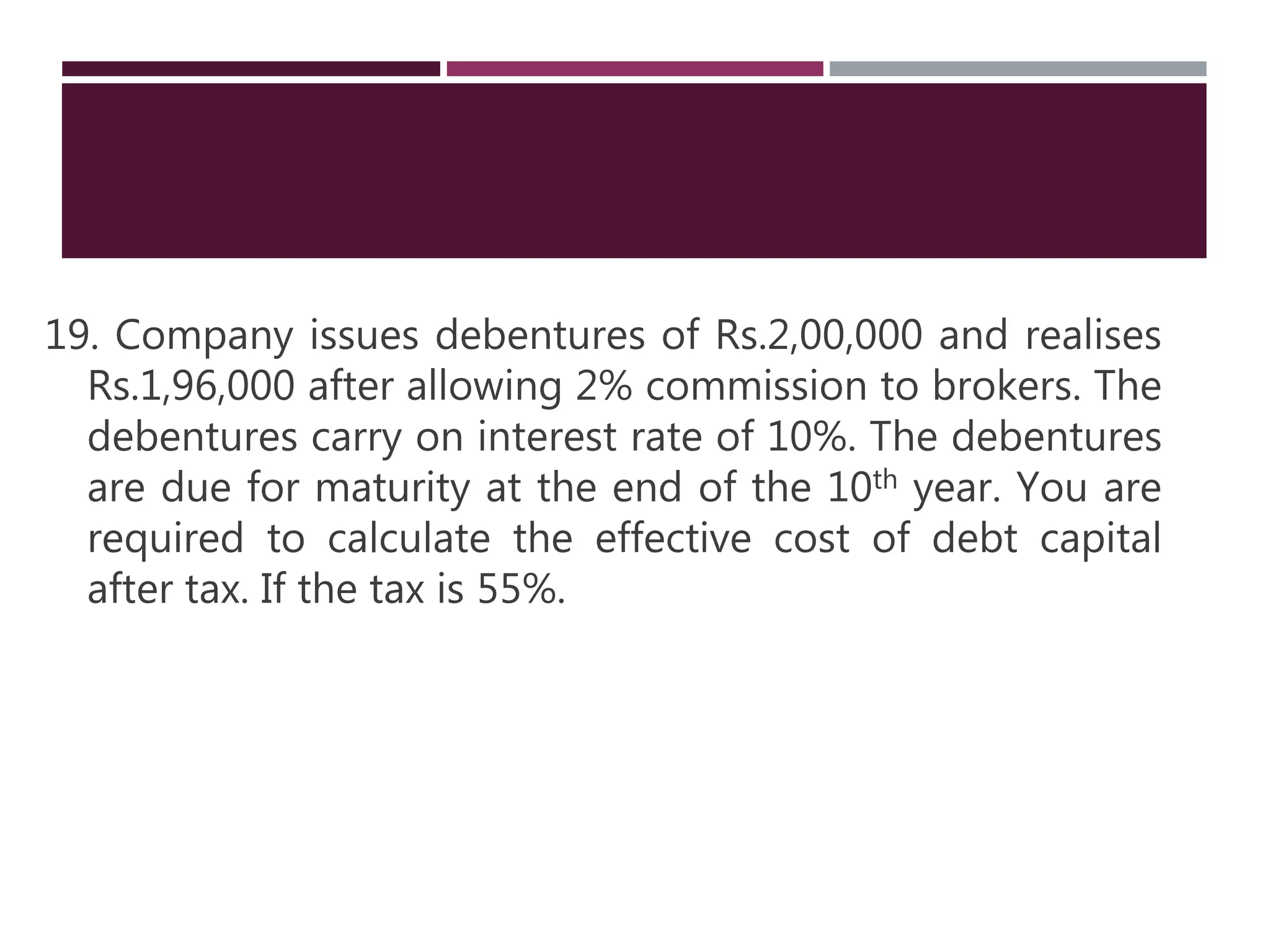 19. Company issues debentures of Rs.2,00,000 and realises
Rs.1,96,000 after allowing 2% commission to brokers. The
debentures carry on interest rate of 10%. The debentures
are due for maturity at the end of the 10th year. You are
required to calculate the effective cost of debt capital
after tax. If the tax is 55%.
 