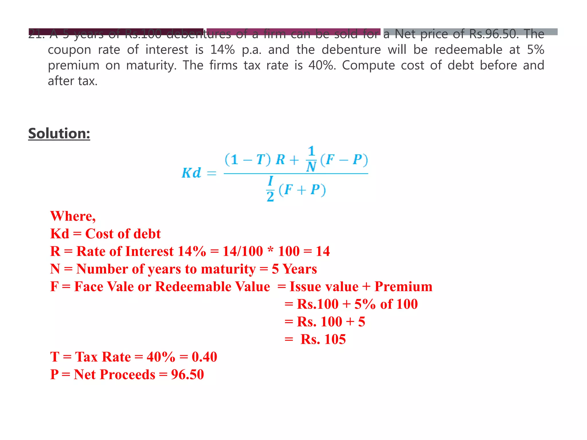 21. A 5 years of Rs.100 debentures of a firm can be sold for a Net price of Rs.96.50. The
coupon rate of interest is 14% p.a. and the debenture will be redeemable at 5%
premium on maturity. The firms tax rate is 40%. Compute cost of debt before and
after tax.
Solution:
Where,
Kd = Cost of debt
R = Rate of Interest 14% = 14/100 * 100 = 14
N = Number of years to maturity = 5 Years
F = Face Vale or Redeemable Value = Issue value + Premium
= Rs.100 + 5% of 100
= Rs. 100 + 5
= Rs. 105
T = Tax Rate = 40% = 0.40
P = Net Proceeds = 96.50
 