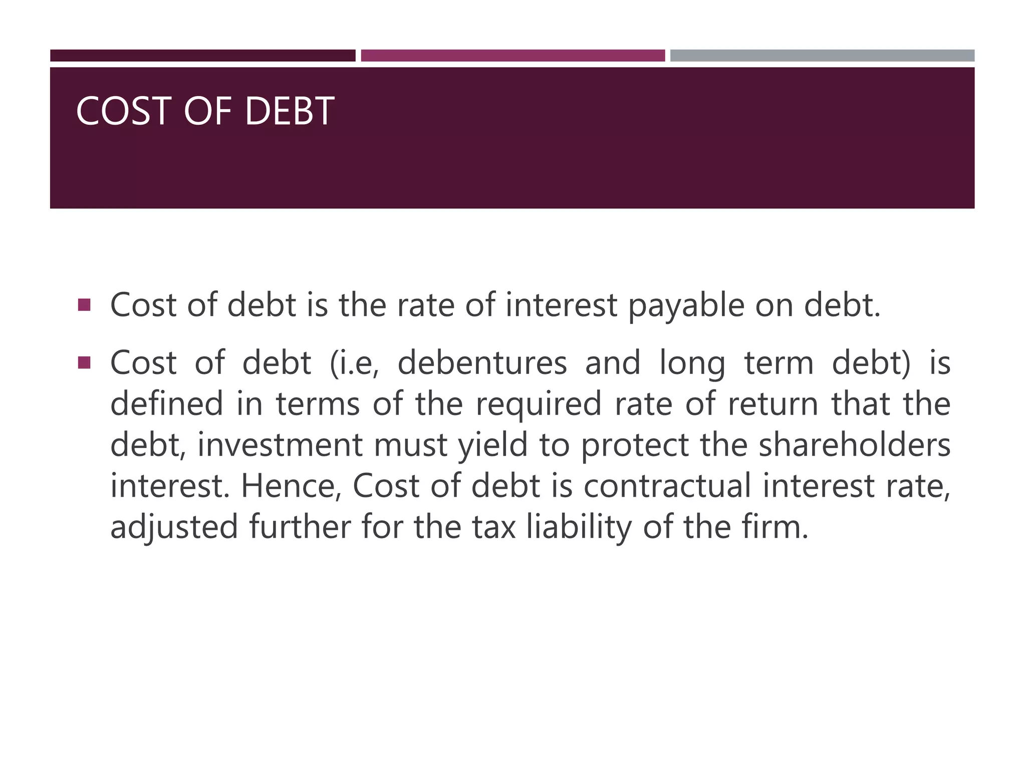 COST OF DEBT
 Cost of debt is the rate of interest payable on debt.
 Cost of debt (i.e, debentures and long term debt) is
defined in terms of the required rate of return that the
debt, investment must yield to protect the shareholders
interest. Hence, Cost of debt is contractual interest rate,
adjusted further for the tax liability of the firm.
 