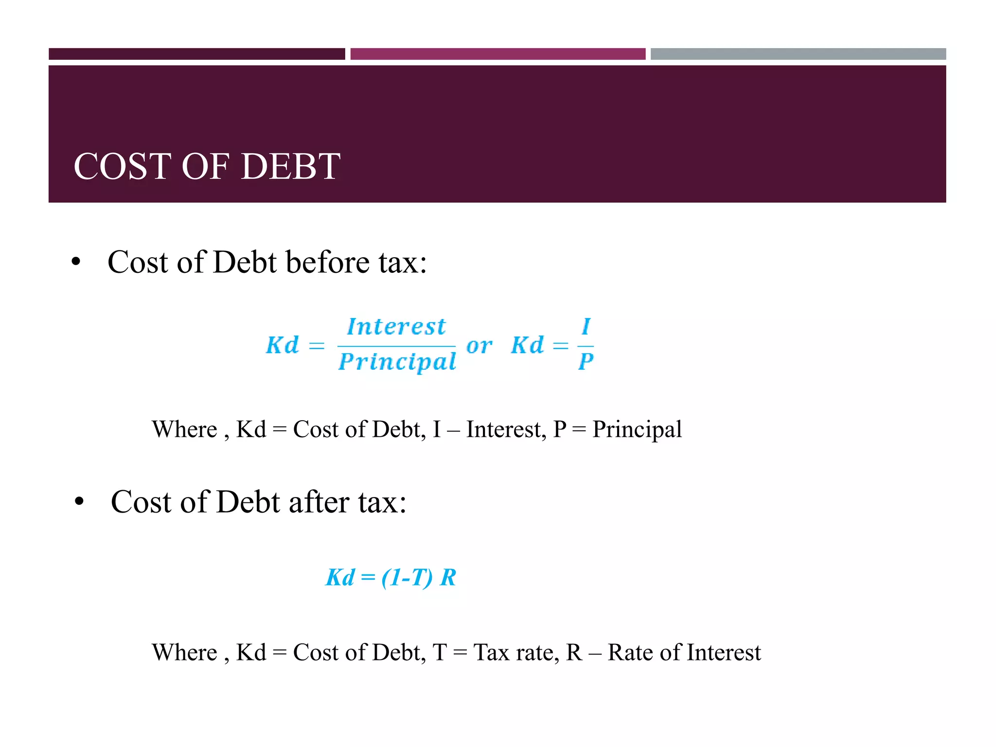 COST OF DEBT
Where , Kd = Cost of Debt, I – Interest, P = Principal
• Cost of Debt after tax:
Where , Kd = Cost of Debt, T = Tax rate, R – Rate of Interest
Kd = (1-T) R
• Cost of Debt before tax:
 