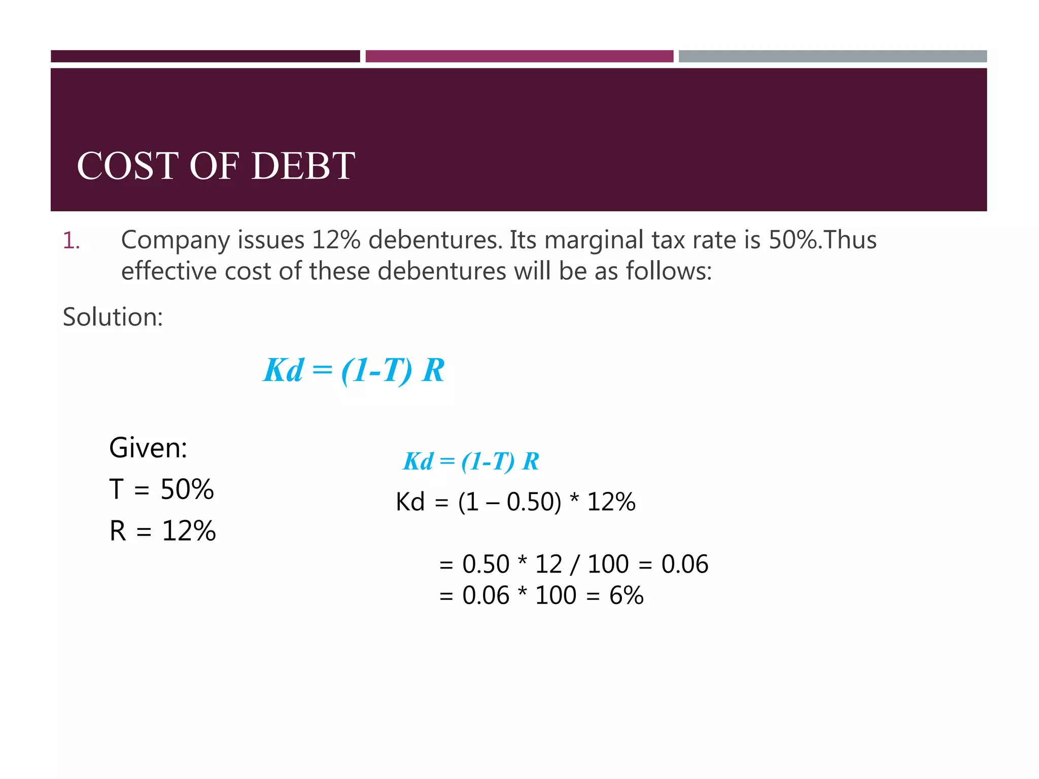 COST OF DEBT
1. Company issues 12% debentures. Its marginal tax rate is 50%.Thus
effective cost of these debentures will be as follows:
Solution:
Kd = (1-T) R
Given:
T = 50%
R = 12%
Kd = (1-T) R
Kd = (1 – 0.50) * 12%
= 0.50 * 12 / 100 = 0.06
= 0.06 * 100 = 6%
 