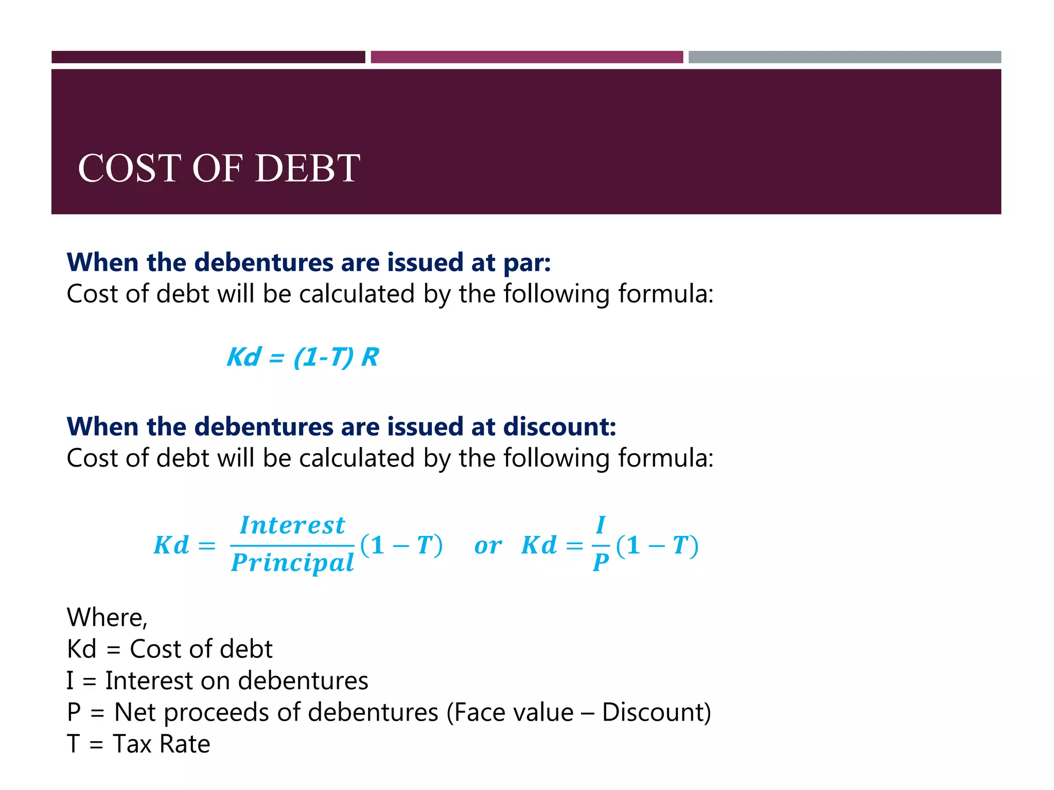 COST OF DEBT
When the debentures are issued at par:
Cost of debt will be calculated by the following formula:
Kd = (1-T) R
When the debentures are issued at discount:
Cost of debt will be calculated by the following formula:
𝑲𝒅 =
𝑰𝒏𝒕𝒆𝒓𝒆𝒔𝒕
𝑷𝒓𝒊𝒏𝒄𝒊𝒑𝒂𝒍
𝟏 − 𝑻 𝒐𝒓 𝑲𝒅 =
𝑰
𝑷
(𝟏 − 𝑻)
Where,
Kd = Cost of debt
I = Interest on debentures
P = Net proceeds of debentures (Face value – Discount)
T = Tax Rate
 