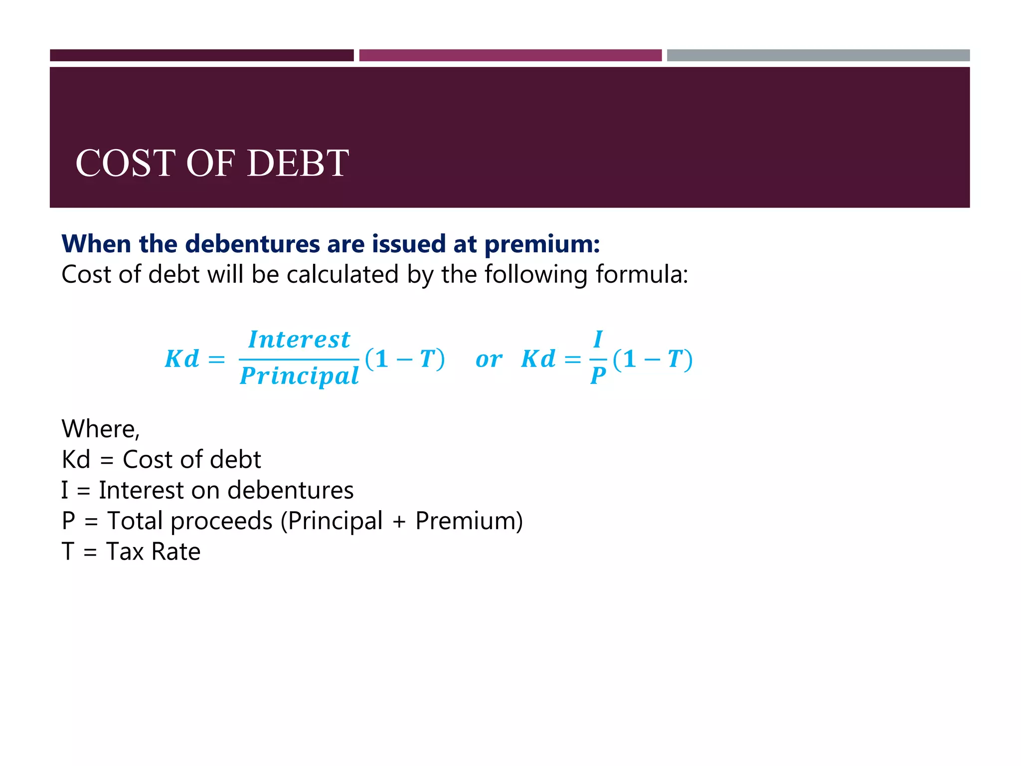 COST OF DEBT
When the debentures are issued at premium:
Cost of debt will be calculated by the following formula:
𝑲𝒅 =
𝑰𝒏𝒕𝒆𝒓𝒆𝒔𝒕
𝑷𝒓𝒊𝒏𝒄𝒊𝒑𝒂𝒍
𝟏 − 𝑻 𝒐𝒓 𝑲𝒅 =
𝑰
𝑷
(𝟏 − 𝑻)
Where,
Kd = Cost of debt
I = Interest on debentures
P = Total proceeds (Principal + Premium)
T = Tax Rate
 