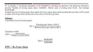 30. A company is considering expenditure of Rs.70,00,000 for expending its operations. The following information
provides. Number of existing equity shares 10,00,000 , Market value of existing share Rs.60 , Net Earnings
Rs.80,00,000.
Compute the cost of existing equity share capital and of new equity share capital assuming that new share will be issued
at a price of Rs.52 per share and the costs of new issue will be Rs.2 per share.
Solution:
Calculation of cost of existing capital :
𝐾𝑒 =
𝐸𝑎𝑟𝑛𝑖𝑛𝑔 𝑝𝑒𝑟 𝑠ℎ𝑎𝑟𝑒 ( 𝐸𝑃𝑆 )
𝑀𝑎𝑟𝑘𝑒𝑡 𝑃𝑟𝑖𝑐𝑒 𝑝𝑒𝑟 𝑠ℎ𝑎𝑟𝑒 ( 𝑀𝑃 )
Calculation of EPS:
𝐸𝑃𝑆 =
𝑁𝑒𝑡 𝑒𝑎𝑟𝑛𝑖𝑛𝑔𝑠
𝑁𝑢𝑚𝑏𝑒𝑟 𝑜𝑓 𝑒𝑞𝑢𝑖𝑡𝑦 𝑠ℎ𝑎𝑟𝑒𝑠
𝐸𝑃𝑆 =
80,00,000
10,00,000
EPS = Rs.8 per share
 