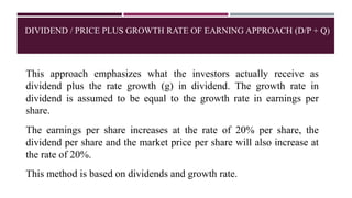 DIVIDEND / PRICE PLUS GROWTH RATE OF EARNING APPROACH (D/P + Q)
This approach emphasizes what the investors actually receive as
dividend plus the rate growth (g) in dividend. The growth rate in
dividend is assumed to be equal to the growth rate in earnings per
share.
The earnings per share increases at the rate of 20% per share, the
dividend per share and the market price per share will also increase at
the rate of 20%.
This method is based on dividends and growth rate.
 