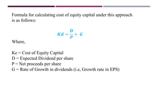 Formula for calculating cost of equity capital under this approach
is as follows:
𝑲𝒅 =
𝑫
𝑷
+ 𝑮
Where,
Ke = Cost of Equity Capital
D = Expected Dividend per share
P = Net proceeds per share
G = Rate of Growth in dividends (i.e, Growth rate in EPS)
 