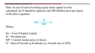 Note: In case of cost of existing equity share capital is to be
calculated, the P should be replaced with MP (Market price per share)
in the above equation.
𝑲𝒅 =
𝑫
𝑴𝑷
+ 𝑮
Where,
Ke = Cost of Equity Capital
D = Dividend rate
MP = Current market price of shares
G = Rate of Growth in dividends (i.e, Growth rate in EPS)
 