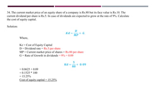 34. The current market price of an equity share of a company is Rs.80 but its face value is Rs.10. The
current dividend per share is Rs.5. In case of dividends are expected to grow at the rate of 9%. Calculate
the cost of equity capital.
Solution:
𝑲𝒅 =
𝑫
𝑴𝑷
+ 𝑮
Where,
Ke = Cost of Equity Capital
D = Dividend rate = Rs.5 per share
MP = Current market price of shares = Rs.80 per share
G = Rate of Growth in dividends = 9% = 0.09
𝑲𝒅 =
𝟓
𝟖𝟎
+ 𝟎. 𝟎𝟗
= 0.0625 + 0.09
= 0.1525 * 100
= 15.25%
Cost of equity capital = 15.25%
 