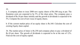 35.
a. A company plans to issue 2000 new equity shares of Rs.100 eacg at par. The
floatation costs are expected to be 5% of the share price. The company pays a
dividend of Rs.10 per share initially and the growth in dividends is expected to be
5%. Compute the cost of new issue of equity shares.
b. If the current market price of an equity share is Rs.160. Calculate the cost of
existing Equity share capital.
36. The market price of share is Rs.250 and company plans to pay a dividend of
Rs.10 per share. The growth of dividends is expected to be at the rate of 12%.
Find out the cost of equity capital.
 