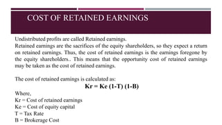 COST OF RETAINED EARNINGS
Undistributed profits are called Retained earnings.
Retained earnings are the sacrifices of the equity shareholders, so they expect a return
on retained earnings. Thus, the cost of retained earnings is the earnings foregone by
the equity shareholders.. This means that the opportunity cost of retained earnings
may be taken as the cost of retained earnings.
The cost of retained earnings is calculated as:
Kr = Ke (1-T) (1-B)
Where,
Kr = Cost of retained earnings
Ke = Cost of equity capital
T = Tax Rate
B = Brokerage Cost
 