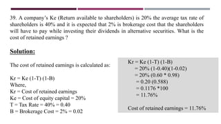 39. A company’s Ke (Return available to shareholders) is 20% the average tax rate of
shareholders is 40% and it is expected that 2% is brokerage cost that the shareholders
will have to pay while investing their dividends in alternative securities. What is the
cost of retained earnings ?
Solution:
The cost of retained earnings is calculated as:
Kr = Ke (1-T) (1-B)
Where,
Kr = Cost of retained earnings
Ke = Cost of equity capital = 20%
T = Tax Rate = 40% = 0.40
B = Brokerage Cost = 2% = 0.02
Kr = Ke (1-T) (1-B)
= 20% (1-0.40)(1-0.02)
= 20% (0.60 * 0.98)
= 0.20 (0.588)
= 0.1176 *100
= 11.76%
Cost of retained earnings = 11.76%
 