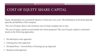 COST OF EQUITY SHARE CAPITAL
Equity shareholders are not paid dividend at a fixed rate every year. The distribution of dividend depends
upon the profitability of the company.
The cost of Equity share is the minimum rate of return company has to earn.
The cost of equity capital several models have been proposed. The cost of equity capital is calculated
based on the following approaches:
1. Dividend price ratio approach
2. Earning price ratio approach
3. Dividend Price + Growth Rate of Earnings (p+g) Approach
4. Realised yield approach
 