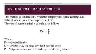 DIVIDEND PRICE RATIO APPROACH
This method is suitable only when the company has stable earnings and
stable dividend policy over a period of time.
The cost of equity capital is calculated as follows:
𝐾𝑒 =
𝐷
𝑃
Where,
Ke = Cost of Equity
D = Dividend i.e, expected dividend rate per share.
P = Net proceeds i.e, current market price of equity shares.
 