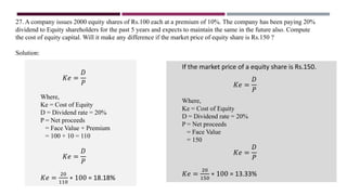 27. A company issues 2000 equity shares of Rs.100 each at a premium of 10%. The company has been paying 20%
dividend to Equity shareholders for the past 5 years and expects to maintain the same in the future also. Compute
the cost of equity capital. Will it make any difference if the market price of equity share is Rs.150 ?
Solution:
𝐾𝑒 =
𝐷
𝑃
Where,
Ke = Cost of Equity
D = Dividend rate = 20%
P = Net proceeds
= Face Value + Premium
= 100 + 10 = 110
𝐾𝑒 =
𝐷
𝑃
𝐾𝑒 =
20
110
∗ 100 = 18.18%
If the market price of a equity share is Rs.150.
𝐾𝑒 =
𝐷
𝑃
Where,
Ke = Cost of Equity
D = Dividend rate = 20%
P = Net proceeds
= Face Value
= 150
𝐾𝑒 =
𝐷
𝑃
𝐾𝑒 =
20
150
∗ 100 = 13.33%
 
