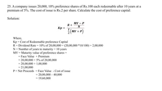 25. A company issues 20,000, 10% preference shares of Rs.100 each redeemable after 10 years at a
premium of 5%. The cost of issue is Rs.2 per share. Calculate the cost of preference capital.
Solution:
𝑲𝒑 =
𝑹 +
𝑴𝑽 − 𝑷
𝑵
𝑰
2
𝑴𝑽 + 𝑷
Where,
Kp = Cost of Redeemable preference Capital
R = Dividend Rate = 10% of 20,00,000 = (20,00,000 *10/100) = 2,00,000
N = Number of years to maturity = 10 years
MV = Maturity value of preference shares =
= Face Value + Premium
= 20,00,000 + 5% of 20,00,000
= 20,00,000 + 1,00,000
= 21,00,000
P = Net Proceeds = Face Value - Cost of issue
= 20,00,000 – 40,000
= 19,60,000
 