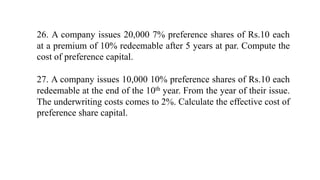 26. A company issues 20,000 7% preference shares of Rs.10 each
at a premium of 10% redeemable after 5 years at par. Compute the
cost of preference capital.
27. A company issues 10,000 10% preference shares of Rs.10 each
redeemable at the end of the 10th year. From the year of their issue.
The underwriting costs comes to 2%. Calculate the effective cost of
preference share capital.
 