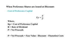 When Preference Shares are issued at Discount:
Cost of Preference Capital
𝐾𝑝 =
𝑅
𝑃
Where,
Kp = Cost of Preference Capital
R = Rate of Dividend
P = Net Proceeds
P = Net Proceeds = Face Value - Discount – Floatation Costs
 