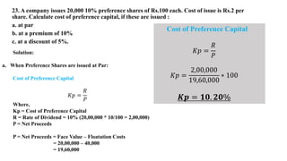 23. A company issues 20,000 10% preference shares of Rs.100 each. Cost of issue is Rs.2 per
share. Calculate cost of preference capital, if these are issued :
a. at par
b. at a premium of 10%
c. at a discount of 5%.
Solution:
a. When Preference Shares are issued at Par:
Cost of Preference Capital
𝐾𝑝 =
𝑅
𝑃
Where,
Kp = Cost of Preference Capital
R = Rate of Dividend = 10% (20,00,000 * 10/100 = 2,00,000)
P = Net Proceeds
P = Net Proceeds = Face Value – Floatation Costs
= 20,00,000 – 40,000
= 19,60,000
Cost of Preference Capital
𝐾𝑝 =
𝑅
𝑃
𝐾𝑝 =
2,00,000
19,60,000
∗ 100
𝑲𝒑 = 𝟏𝟎. 𝟐𝟎%
 