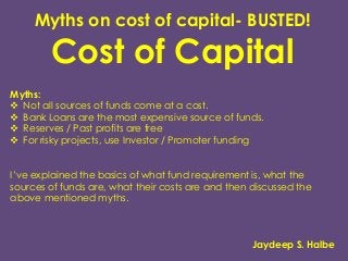 Myths on cost of capital- BUSTED!
Cost of Capital
Myths:
 Not all sources of funds come at a cost.
 Bank Loans are the most expensive source of funds.
 Reserves / Past profits are free
 For risky projects, use Investor / Promoter funding
I’ve explained the basics of what fund requirement is, what the
sources of funds are, what their costs are and then discussed the
above mentioned myths.
Jaydeep S. Halbe
 